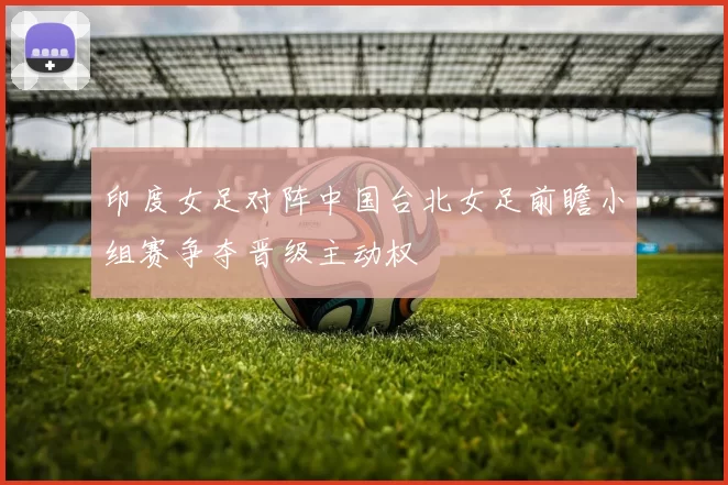 印度女足对阵中国台北女足前瞻小组赛争夺晋级主动权
