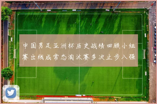 中国男足亚洲杯历史战绩回顾小组赛出线成常态淘汰赛多次止步八强