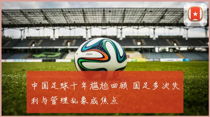 中国足球十年尴尬回顾 国足多次失利与管理乱象成焦点