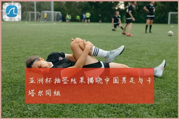 亚洲杯抽签结果揭晓中国男足与卡塔尔同组