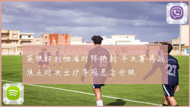 英联杯利物浦对阵热刺 半决赛再战焦点对决出炉争冠悬念升级