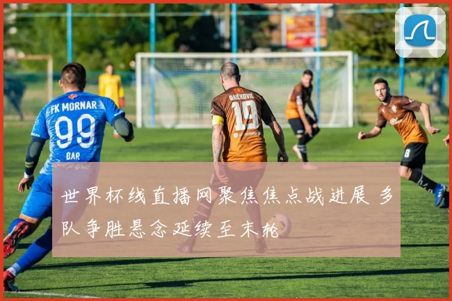 世界杯线直播网聚焦焦点战进展 多队争胜悬念延续至末轮