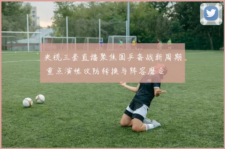 央视三套直播聚焦国乒备战新周期 重点演练攻防转换与阵容磨合