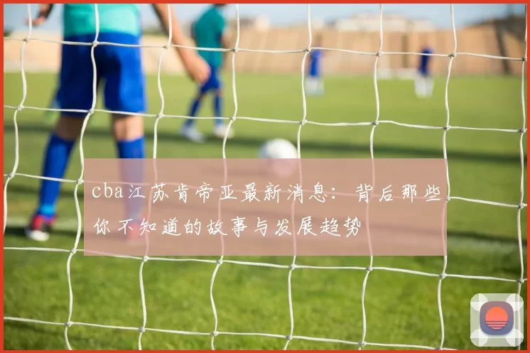 cba江苏肯帝亚最新消息：背后那些你不知道的故事与发展趋势