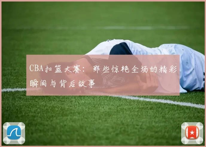CBA扣篮大赛：那些惊艳全场的精彩瞬间与背后故事