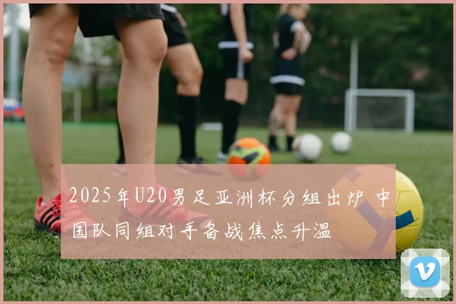 2025年U20男足亚洲杯分组出炉 中国队同组对手备战焦点升温