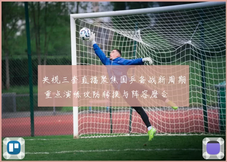 央视三套直播聚焦国乒备战新周期 重点演练攻防转换与阵容磨合