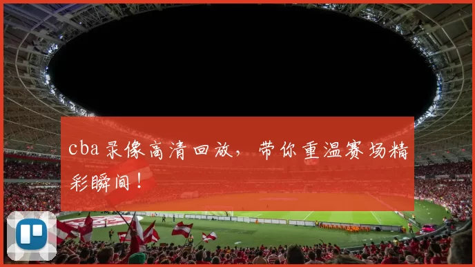 cba录像高清回放，带你重温赛场精彩瞬间！