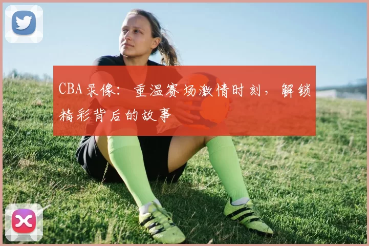 CBA录像:重温赛场激情时刻,解锁精彩背后的故事