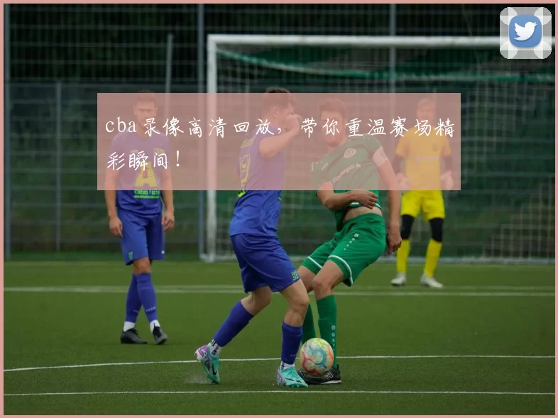 cba录像高清回放，带你重温赛场精彩瞬间！